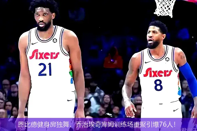 11月28日,恩比德健身房独舞，乔治埃奇库姆训练场重聚引爆76人！